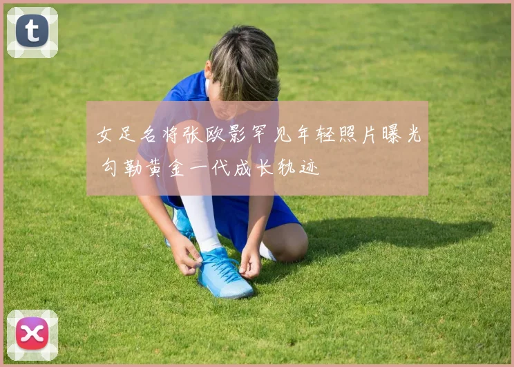 女足名将张欧影罕见年轻照片曝光 勾勒黄金一代成长轨迹