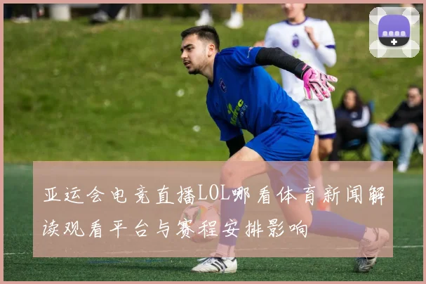 亚运会电竞直播LOL哪看体育新闻解读观看平台与赛程安排影响