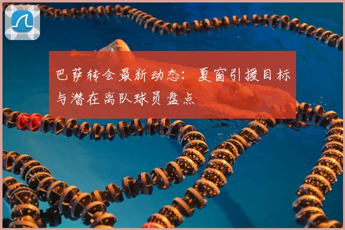 巴萨转会最新动态：夏窗引援目标与潜在离队球员盘点