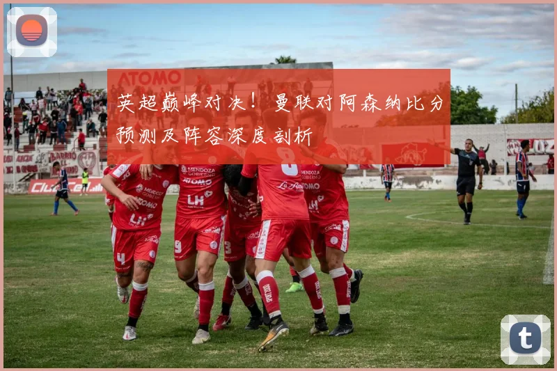 英超巅峰对决！曼联对阿森纳比分预测及阵容深度剖析