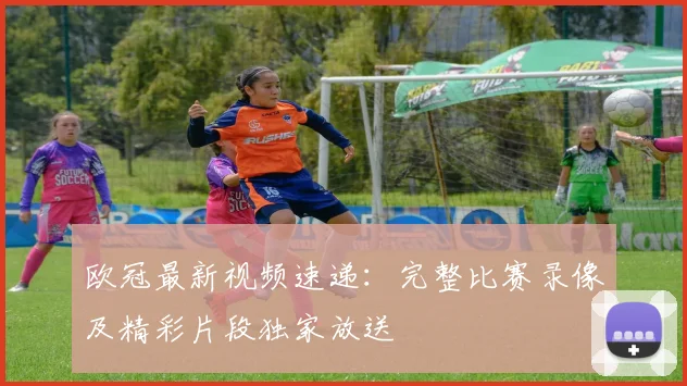 欧冠最新视频速递：完整比赛录像及精彩片段独家放送