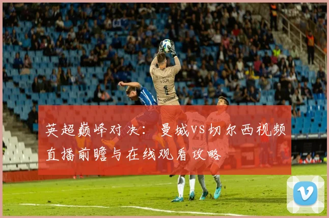 英超巅峰对决：曼城vs切尔西视频直播前瞻与在线观看攻略