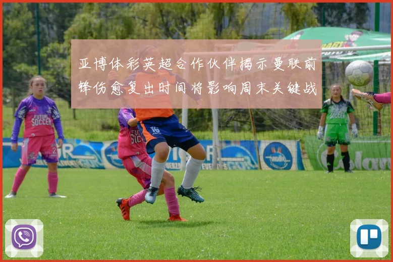 亚博体彩英超合作伙伴揭示曼联前锋伤愈复出时间将影响周末关键战