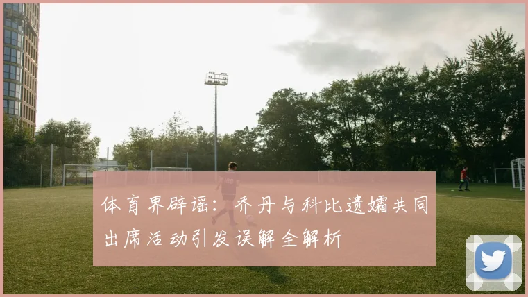 体育界辟谣：乔丹与科比遗孀共同出席活动引发误解全解析