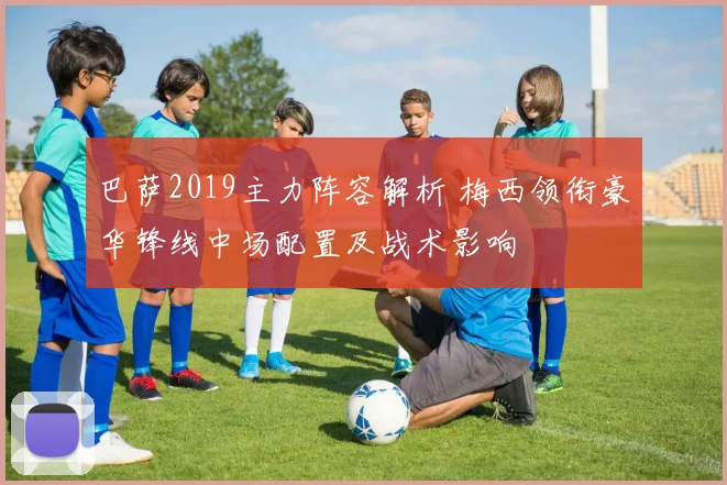 巴萨2019主力阵容解析 梅西领衔豪华锋线中场配置及战术影响