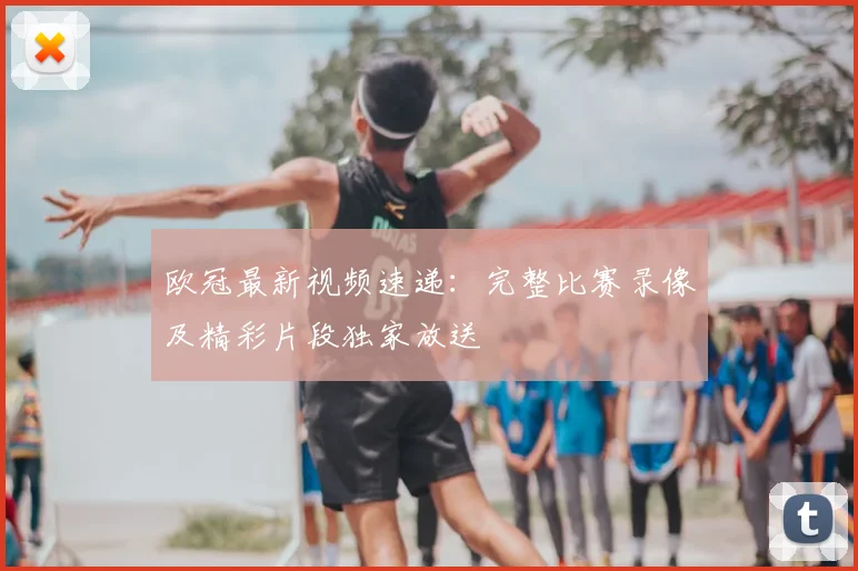 欧冠最新视频速递：完整比赛录像及精彩片段独家放送