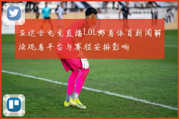 亚运会电竞直播LOL哪看体育新闻解读观看平台与赛程安排影响