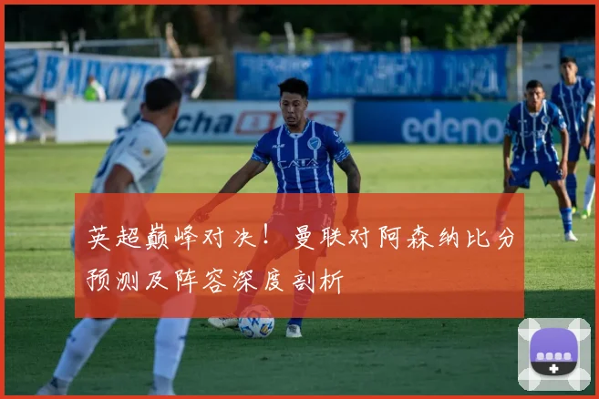 英超巅峰对决！曼联对阿森纳比分预测及阵容深度剖析