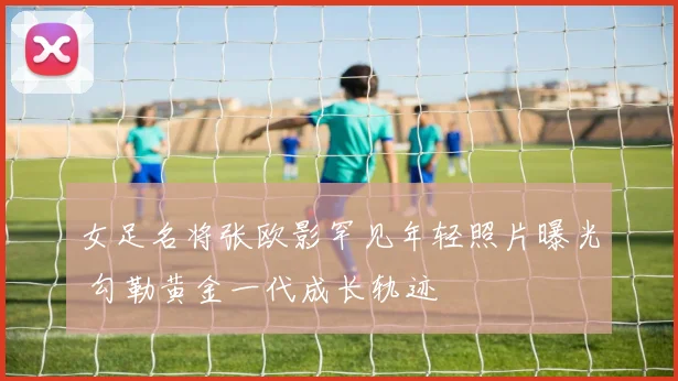 女足名将张欧影罕见年轻照片曝光 勾勒黄金一代成长轨迹